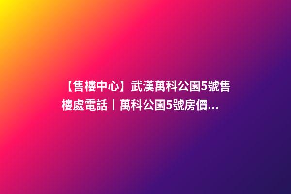 【售樓中心】武漢萬科公園5號售樓處電話丨萬科公園5號房價(jià)/戶型/位置詳解！